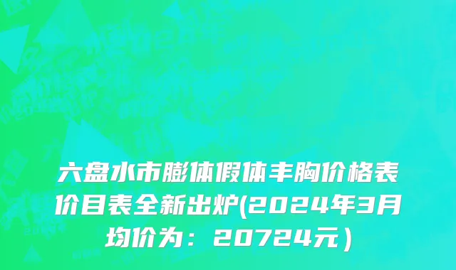 六盘水市膨体假体丰胸价格表价目表全新出炉(2024年3月均价为：20724元）