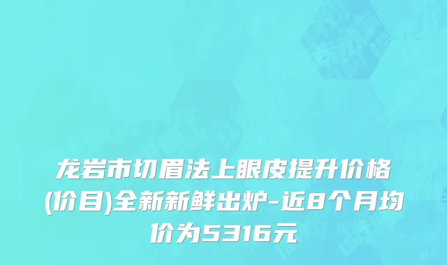 龙岩市切眉法上眼皮提升价格(价目)全新新鲜出炉-近8个月均价为5316元