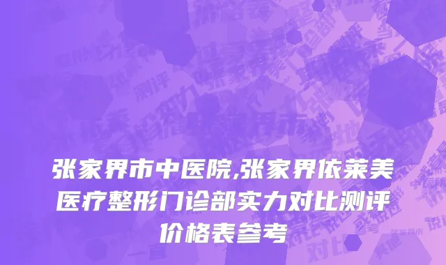 张家界市中医院,张家界依莱美医疗整形门诊部实力对比测评价格表参考