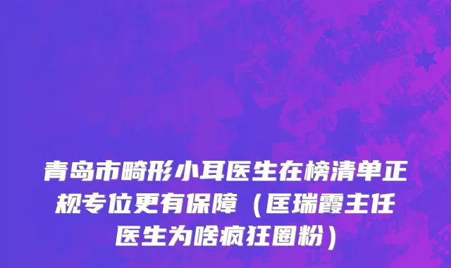 青岛市畸形小耳医生在榜清单正规专位更有保障（匡瑞霞主任医生为啥疯狂圈粉）
