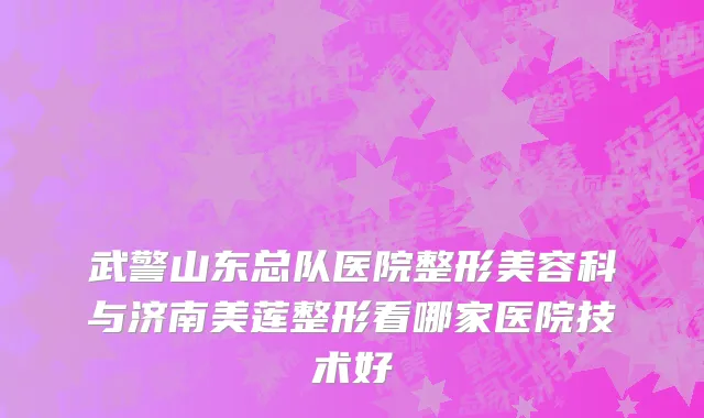 武警山东总队医院整形美容科与济南美莲整形看哪家医院技术好