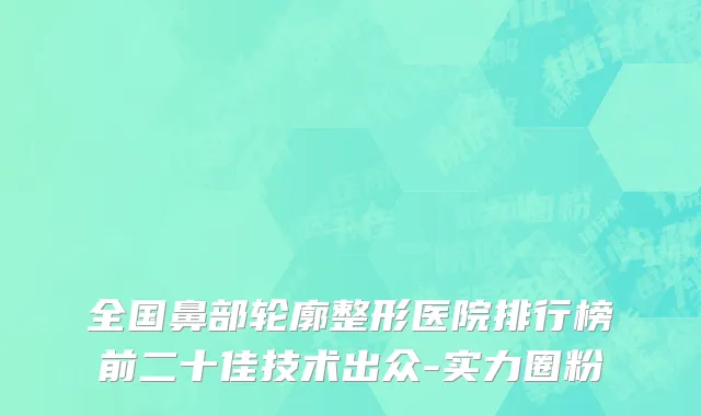 全国鼻部轮廓整形医院排行榜前二十佳技术出众-实力圈粉