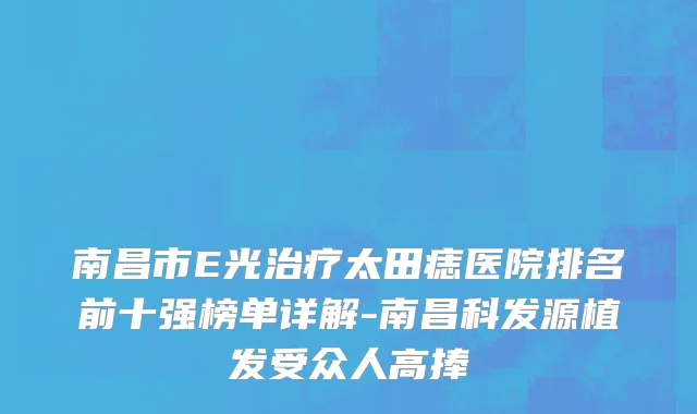 南昌市E光治疗太田痣医院排名前十强榜单详解-南昌科发源植发受众人高捧
