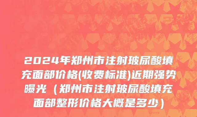 2024年郑州市注射玻尿酸填充面部价格(收费标准)近期强势曝光（郑州市注射玻尿酸填充面部整形价格大概是多少）