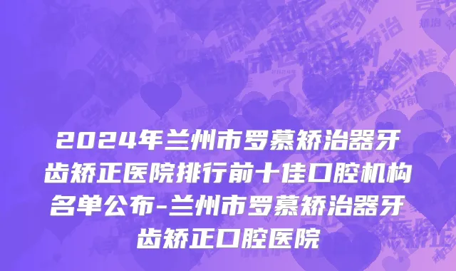 2024年兰州市罗慕矫治器牙齿矫正医院排行前十佳口腔机构名单公布-兰州市罗慕矫治器牙齿矫正口腔医院
