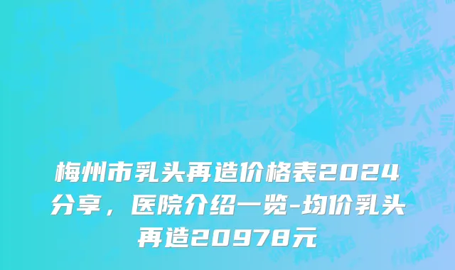梅州市乳头再造价格表2024分享，医院介绍一览-均价乳头再造20978元