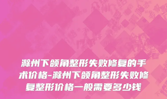 滁州下颌角整形失败修复的手术价格-滁州下颌角整形失败修复整形价格一般需要多少钱