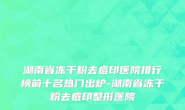 湖南省冻干粉去痘印医院排行榜前十名热门出炉-湖南省冻干粉去痘印整形医院
