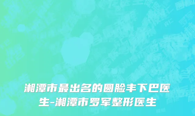 湘潭市最出名的圆脸丰下巴医生-湘潭市罗军整形医生