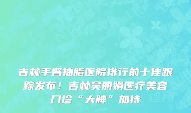 吉林手臂抽脂医院排行前十佳跟踪发布!吉林吴丽娟医疗美容门诊“大牌”加持