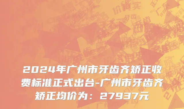 2024年广州市牙齿齐矫正收费标准正式出台-广州市牙齿齐矫正均价为：27937元