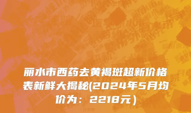 丽水市西药去黄褐斑超新价格表新鲜大揭秘(2024年5月均价为：2218元）