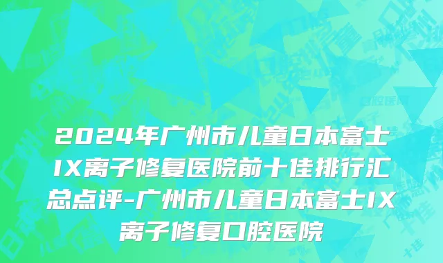 2024年广州市儿童日本富士IX离子修复医院前十佳排行汇总点评-广州市儿童日本富士IX离子修复口腔医院