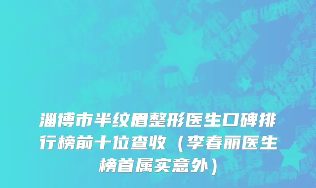 淄博市半纹眉整形医生口碑排行榜前十位查收（李春丽医生榜首属实意外）