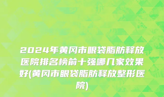 2024年黄冈市眼袋脂肪释放医院排名榜前十强哪几家效果好(黄冈市眼袋脂肪释放整形医院)
