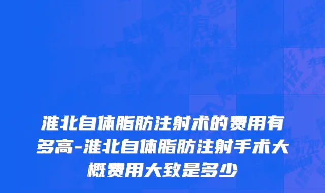 淮北自体脂肪注射术的费用有多高-淮北自体脂肪注射手术大概费用大致是多少