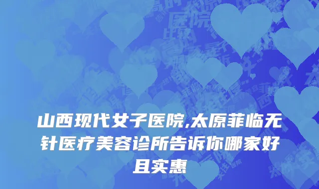 山西现代女子医院,太原菲临无针医疗美容诊所告诉你哪家好且实惠