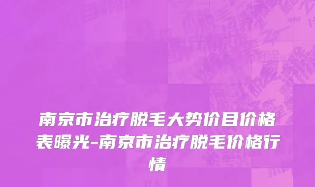 南京市治疗脱毛大势价目价格表曝光-南京市治疗脱毛价格行情