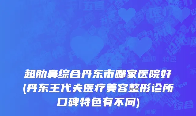超肋鼻综合丹东市哪家医院好(丹东王代夫医疗美容整形诊所口碑特色有不同)