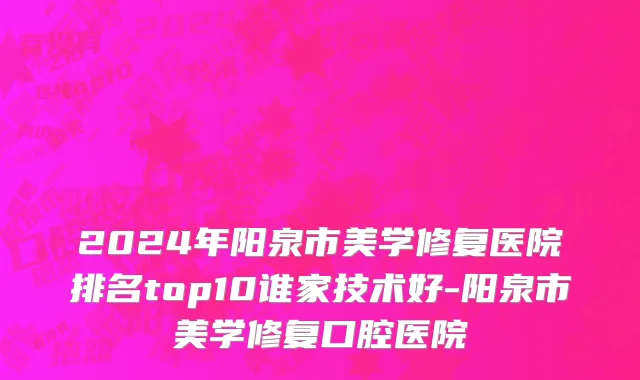 2024年阳泉市美学修复医院排名top10谁家技术好-阳泉市美学修复口腔医院