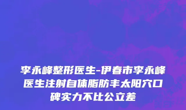 李永峰整形医生-伊春市李永峰医生注射自体脂肪丰太阳穴口碑实力不比公立差