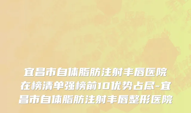 宜昌市自体脂肪注射丰唇医院在榜清单强榜前10优势占尽-宜昌市自体脂肪注射丰唇整形医院
