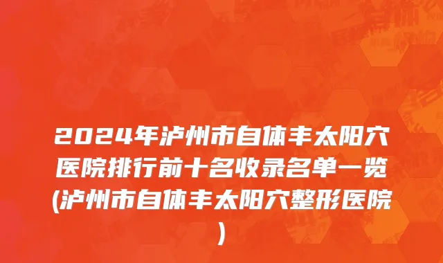 2024年泸州市自体丰太阳穴医院排行前十名收录名单一览(泸州市自体丰太阳穴整形医院)
