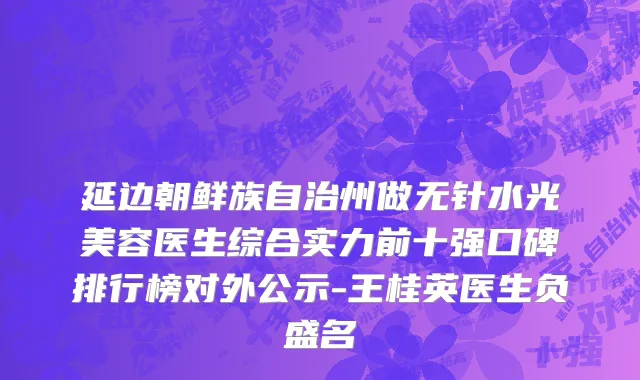 延边朝鲜族自治州做无针水光美容医生综合实力前十强口碑排行榜对外公示-王桂英医生负盛名