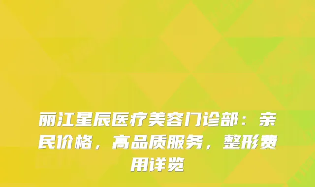 丽江星辰医疗美容门诊部：亲民价格，高品质服务，整形费用详览