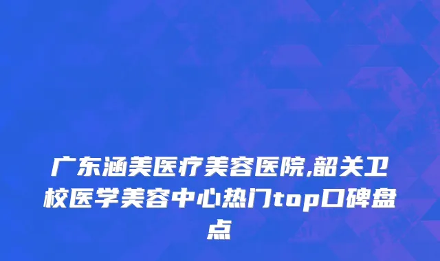 广东涵美医疗美容医院,韶关卫校医学美容中心热门top口碑盘点