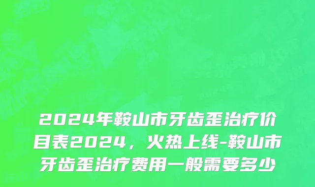 2024年鞍山市牙齿歪治疗价目表2024，火热上线-鞍山市牙齿歪治疗费用一般需要多少