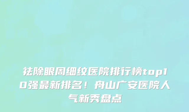 祛除眼周细纹医院排行榜top10强最新排名!舟山广安医院人气新秀盘点