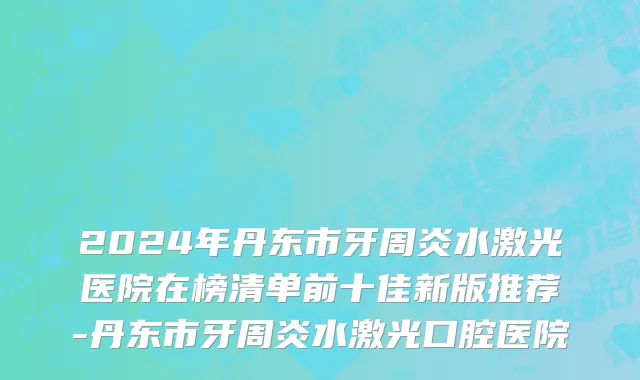 2024年丹东市牙周炎水激光医院在榜清单前十佳新版推荐-丹东市牙周炎水激光口腔医院