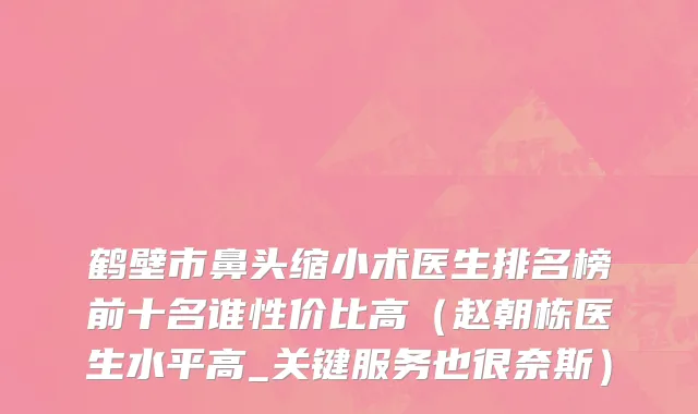 鹤壁市鼻头缩小术医生排名榜前十名谁性价比高（赵朝栋医生水平高_关键服务也很奈斯）