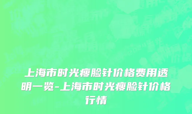 上海市时光瘦脸针价格费用透明一览-上海市时光瘦脸针价格行情
