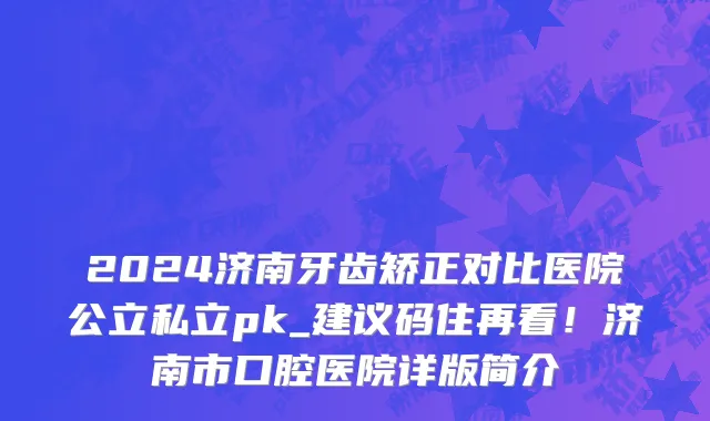 2024济南牙齿矫正对比医院公立私立pk_建议码住再看!济南市口腔医院详版简介