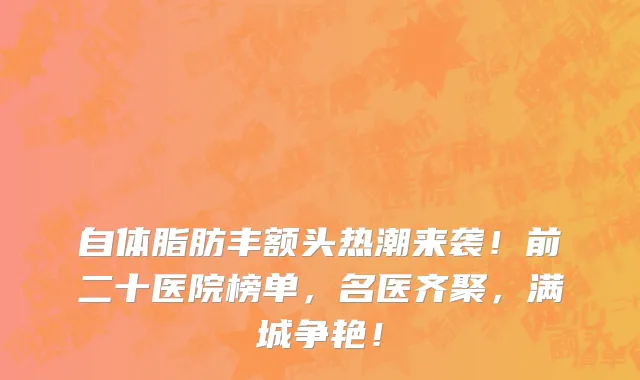 自体脂肪丰额头热潮来袭!前二十医院榜单,名医齐聚,满城争艳!