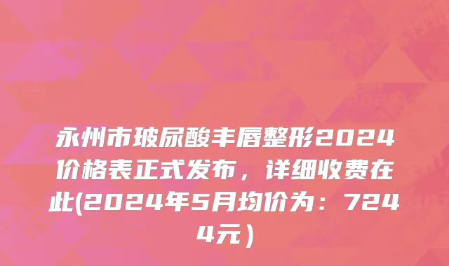 永州市玻尿酸丰唇整形2024价格表正式发布，详细收费在此(2024年5月均价为：7244元）