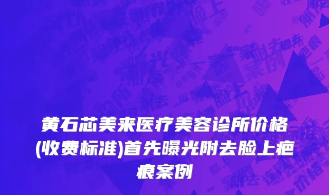 黄石芯美来医疗美容诊所价格(收费标准)首先曝光附去脸上疤痕案例