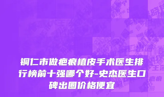 铜仁市做疤痕植皮手术医生排行榜前十强哪个好-史杰医生口碑出圈价格便宜