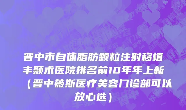 晋中市自体脂肪颗粒注射移植丰颞术医院排名前10年年上新（晋中薇斯医疗美容门诊部可以放心选）