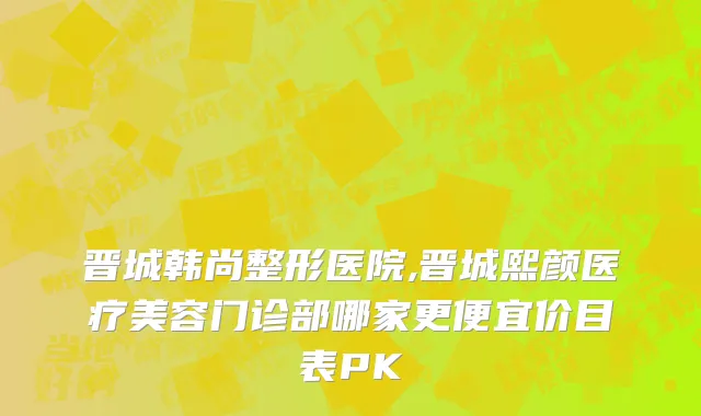 晋城韩尚整形医院,晋城熙颜医疗美容门诊部哪家更便宜价目表PK