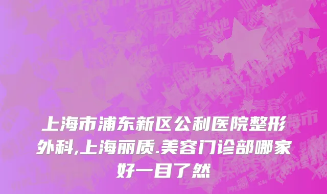 上海市浦东新区公利医院整形外科,上海丽质.美容门诊部哪家好一目了然