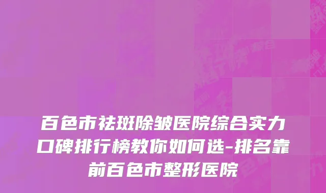 百色市祛斑除皱医院综合实力口碑排行榜教你如何选-排名靠前百色市整形医院