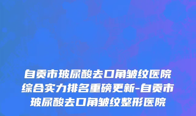 自贡市玻尿酸去口角皱纹医院综合实力排名重磅更新-自贡市玻尿酸去口角皱纹整形医院