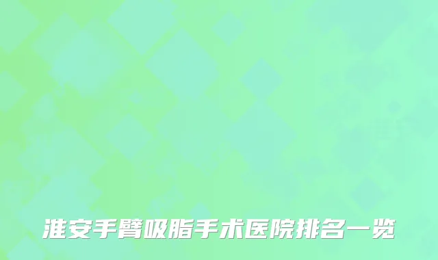淮安手臂吸脂手术医院排名一览