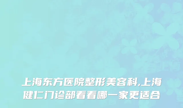 上海东方医院整形美容科,上海健仁门诊部看看哪一家更适合