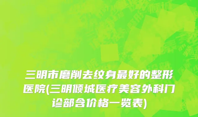 三明市磨削去纹身最好的整形医院(三明倾城医疗美容外科门诊部含价格一览表)
