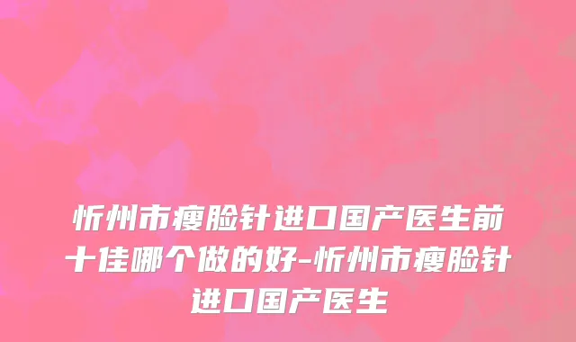 忻州市瘦脸针进口国产医生前十佳哪个做的好-忻州市瘦脸针进口国产医生
