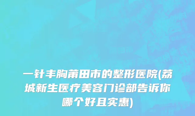 一针丰胸莆田市的整形医院(荔城新生医疗美容门诊部告诉你哪个好且实惠)
